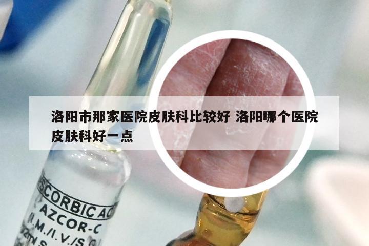 洛阳市那家医院皮肤科比较好 洛阳哪个医院皮肤科好一点