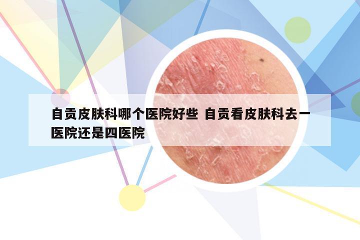 自贡皮肤科哪个医院好些 自贡看皮肤科去一医院还是四医院