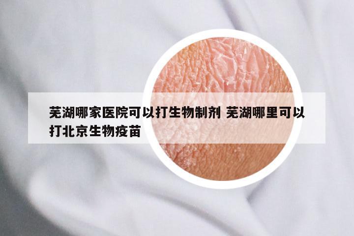 芜湖哪家医院可以打生物制剂 芜湖哪里可以打北京生物疫苗