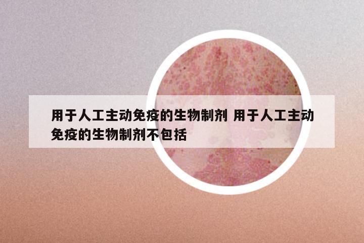 用于人工主动免疫的生物制剂 用于人工主动免疫的生物制剂不包括