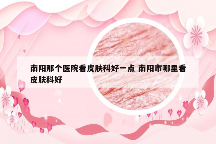 南阳那个医院看皮肤科好一点 南阳市哪里看皮肤科好