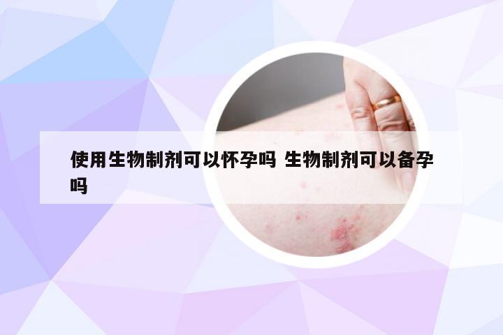使用生物制剂可以怀孕吗 生物制剂可以备孕吗