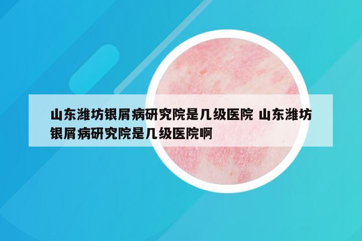 山东潍坊银屑病研究院是几级医院 山东潍坊银屑病研究院是几级医院啊