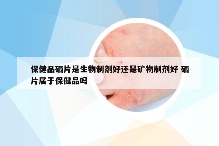 保健品硒片是生物制剂好还是矿物制剂好 硒片属于保健品吗