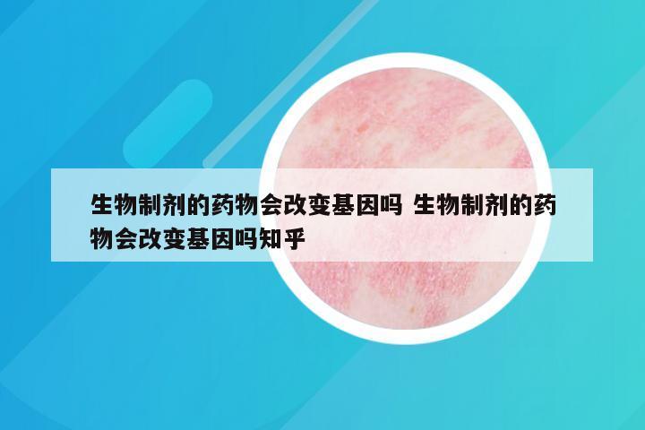 生物制剂的药物会改变基因吗 生物制剂的药物会改变基因吗知乎