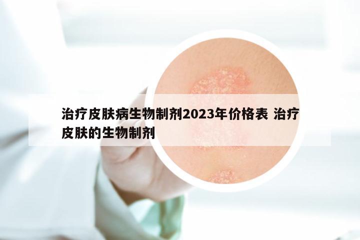 治疗皮肤病生物制剂2023年价格表 治疗皮肤的生物制剂