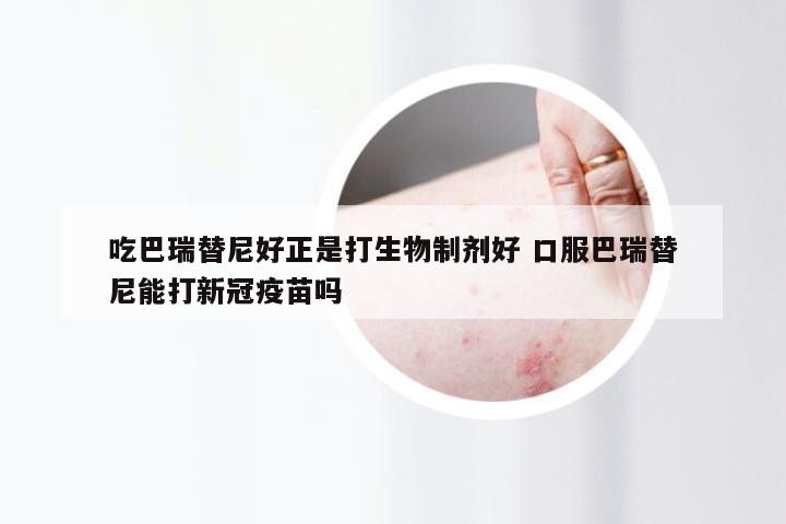 吃巴瑞替尼好正是打生物制剂好 口服巴瑞替尼能打新冠疫苗吗