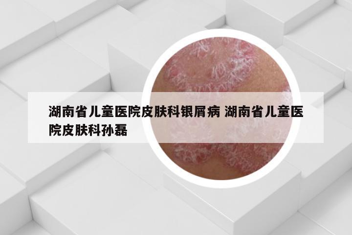 湖南省儿童医院皮肤科银屑病 湖南省儿童医院皮肤科孙磊
