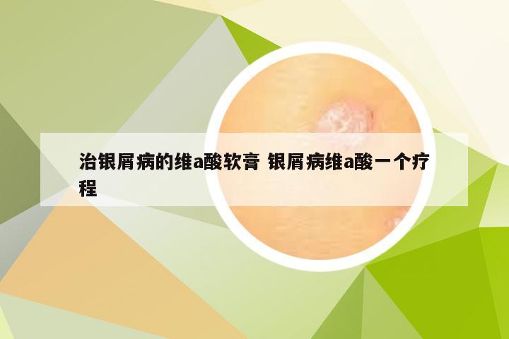 治银屑病的维a酸软膏 银屑病维a酸一个疗程
