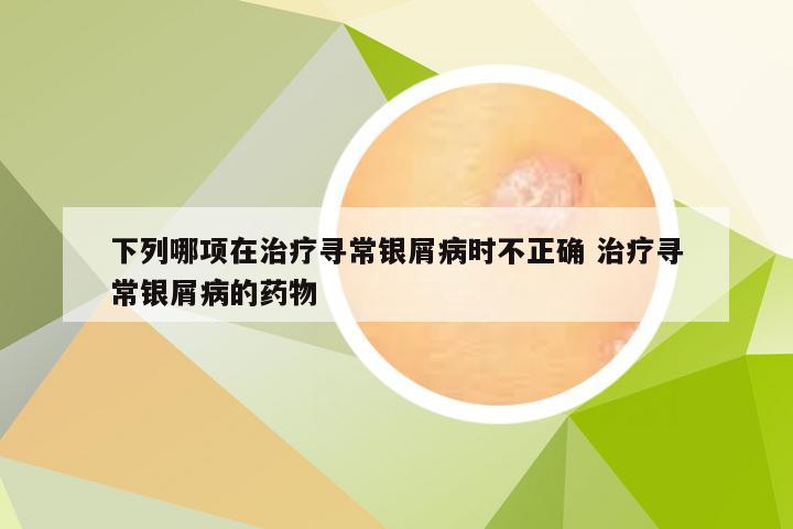 下列哪项在治疗寻常银屑病时不正确 治疗寻常银屑病的药物