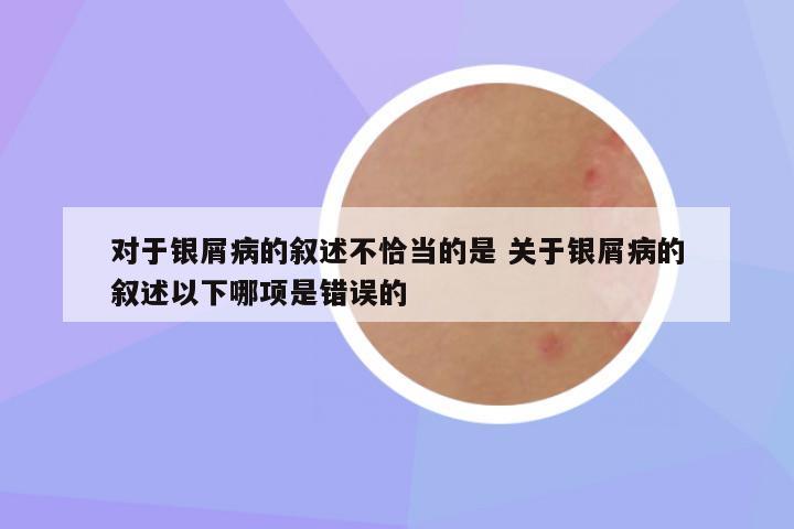 对于银屑病的叙述不恰当的是 关于银屑病的叙述以下哪项是错误的