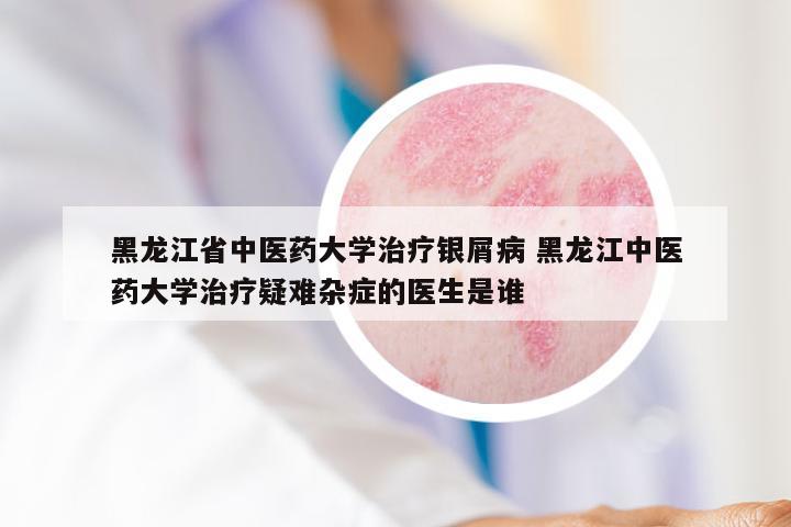 黑龙江省中医药大学治疗银屑病 黑龙江中医药大学治疗疑难杂症的医生是谁